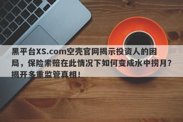 黑平台XS.com空壳官网揭示投资人的困局，保险索赔在此情况下如何变成水中捞月？揭开多重监管真相！