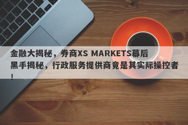 金融大揭秘，券商XS MARKETS幕后黑手揭秘，行政服务提供商竟是其实际操控者！