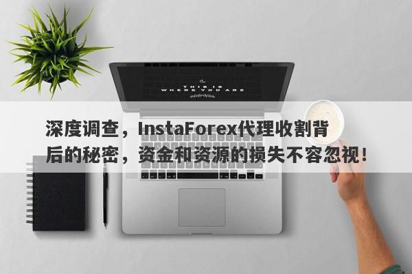 深度调查，InstaForex代理收割背后的秘密，资金和资源的损失不容忽视！