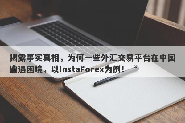 揭露事实真相，为何一些外汇交易平台在中国遭遇困境，以InstaForex为例！“