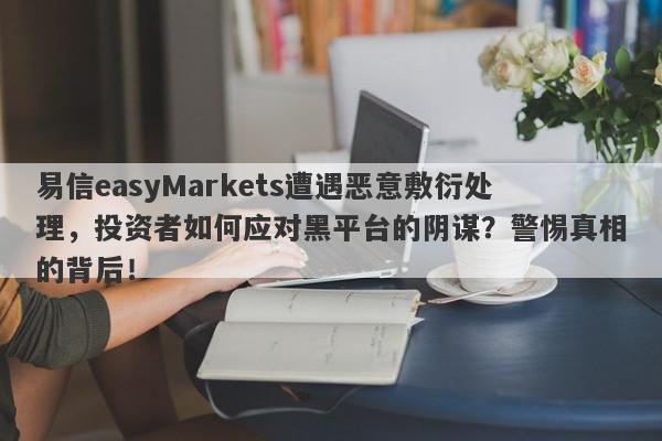 易信easyMarkets遭遇恶意敷衍处理，投资者如何应对黑平台的阴谋？警惕真相的背后！