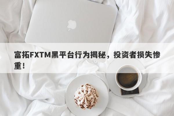 富拓FXTM黑平台行为揭秘，投资者损失惨重！