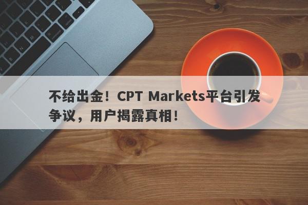 不给出金！CPT Markets平台引发争议，用户揭露真相！