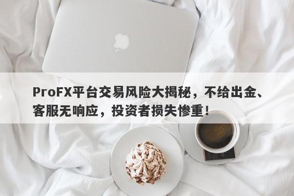 ProFX平台交易风险大揭秘，不给出金、客服无响应，投资者损失惨重！