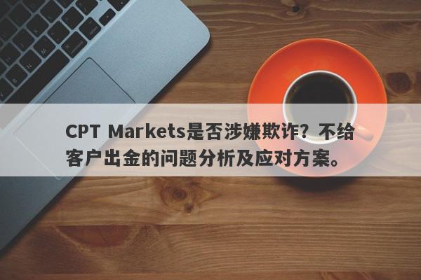 CPT Markets是否涉嫌欺诈？不给客户出金的问题分析及应对方案。