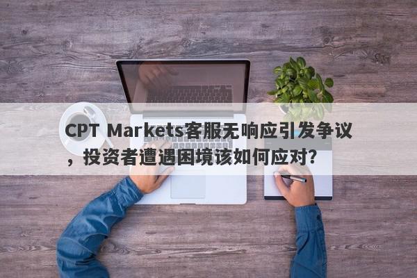 CPT Markets客服无响应引发争议，投资者遭遇困境该如何应对？