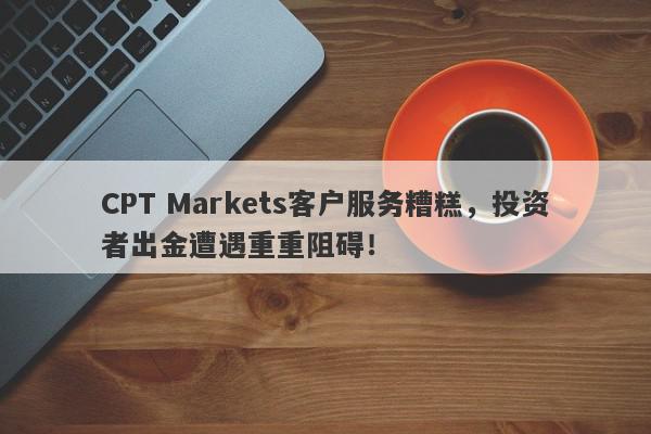 CPT Markets客户服务糟糕，投资者出金遭遇重重阻碍！