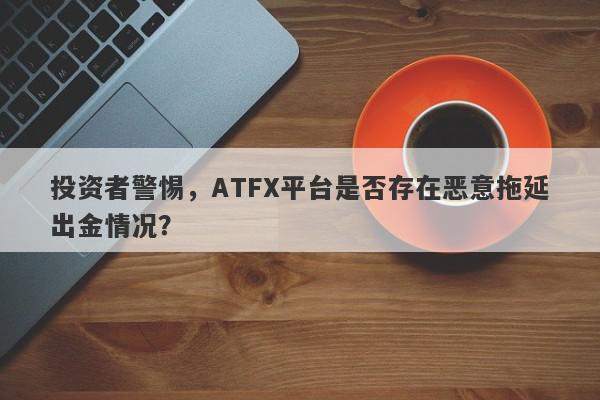 投资者警惕，ATFX平台是否存在恶意拖延出金情况？