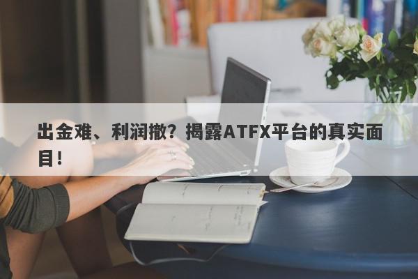 出金难、利润撤？揭露ATFX平台的真实面目！