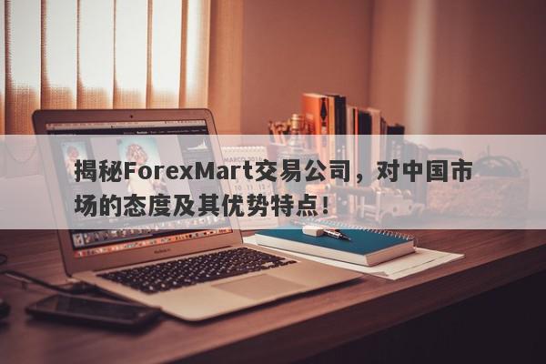 揭秘ForexMart交易公司，对中国市场的态度及其优势特点！