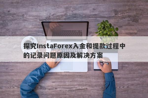 探究InstaForex入金和提款过程中的记录问题原因及解决方案