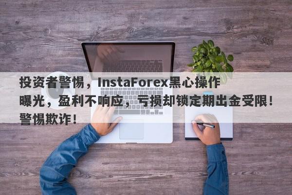 投资者警惕，InstaForex黑心操作曝光，盈利不响应，亏损却锁定期出金受限！警惕欺诈！