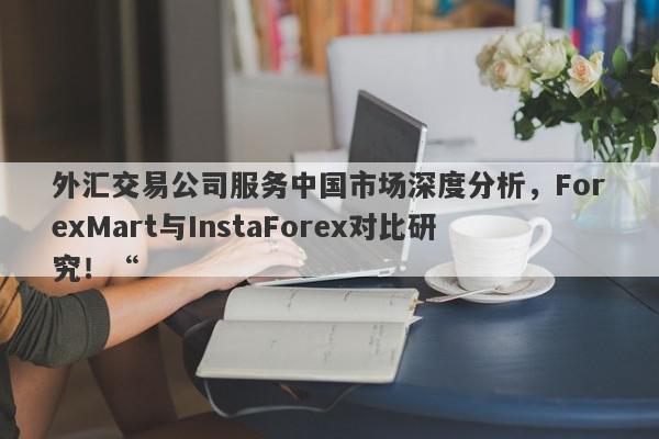 外汇交易公司服务中国市场深度分析，ForexMart与InstaForex对比研究！“