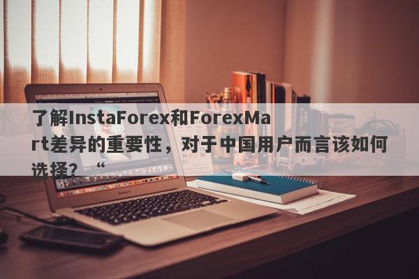 了解InstaForex和ForexMart差异的重要性，对于中国用户而言该如何选择？“