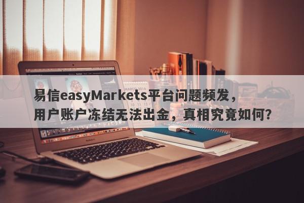 易信easyMarkets平台问题频发，用户账户冻结无法出金，真相究竟如何？