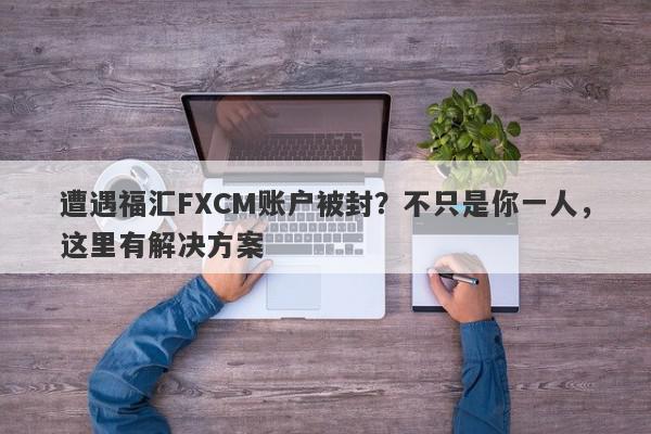 遭遇福汇FXCM账户被封？不只是你一人，这里有解决方案