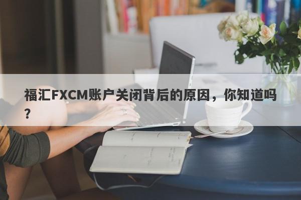 福汇FXCM账户关闭背后的原因，你知道吗？