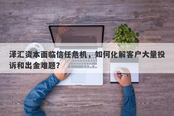 泽汇资本面临信任危机，如何化解客户大量投诉和出金难题？