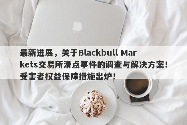 最新进展，关于Blackbull Markets交易所滑点事件的调查与解决方案！受害者权益保障措施出炉！