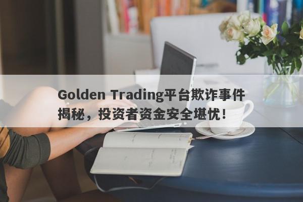 Golden Trading平台欺诈事件揭秘，投资者资金安全堪忧！