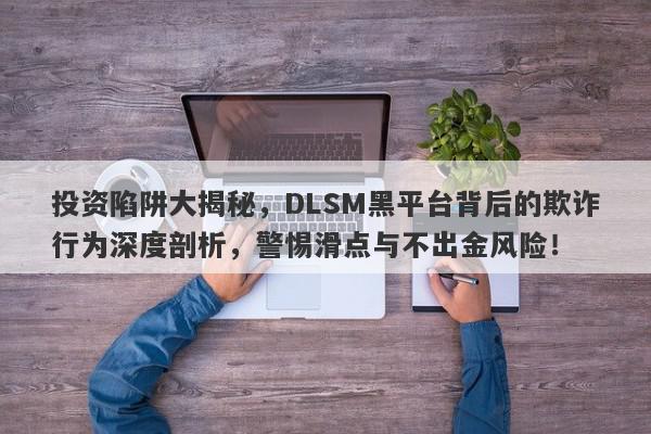 投资陷阱大揭秘，DLSM黑平台背后的欺诈行为深度剖析，警惕滑点与不出金风险！