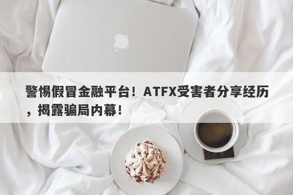 警惕假冒金融平台！ATFX受害者分享经历，揭露骗局内幕！