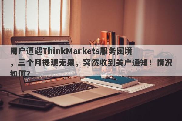 用户遭遇ThinkMarkets服务困境，三个月提现无果，突然收到关户通知！情况如何？