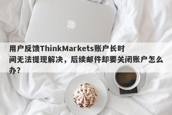 用户反馈ThinkMarkets账户长时间无法提现解决，后续邮件却要关闭账户怎么办？