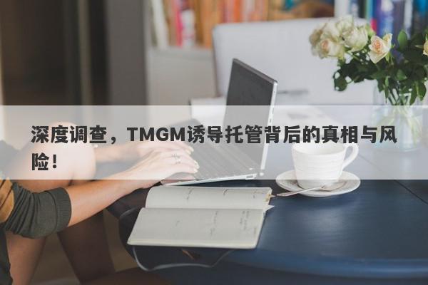 深度调查，TMGM诱导托管背后的真相与风险！