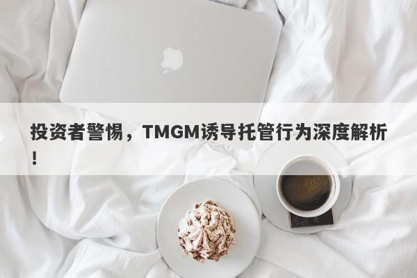 投资者警惕，TMGM诱导托管行为深度解析！