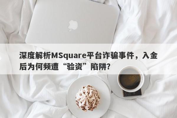 深度解析MSquare平台诈骗事件，入金后为何频遭“验资”陷阱？