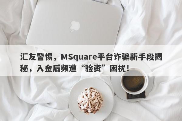 汇友警惕，MSquare平台诈骗新手段揭秘，入金后频遭“验资”困扰！