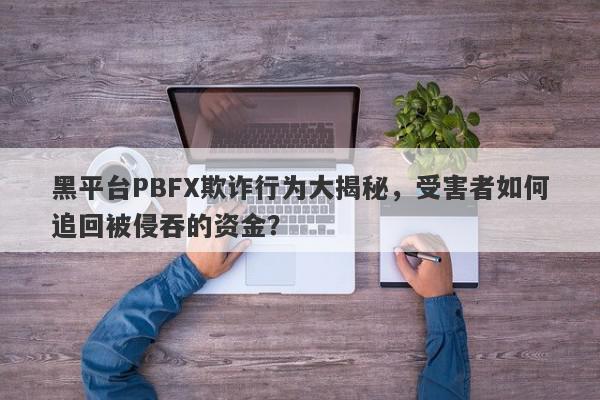 黑平台PBFX欺诈行为大揭秘，受害者如何追回被侵吞的资金？