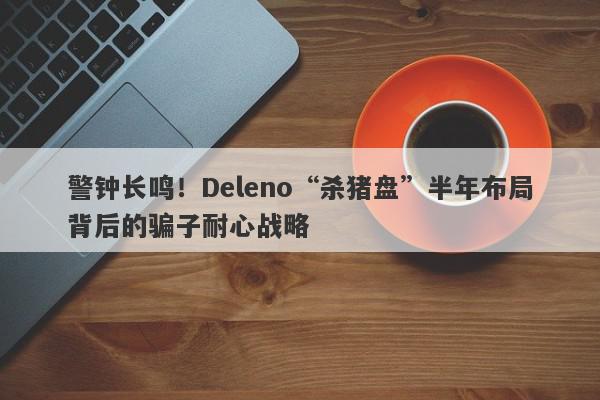 警钟长鸣！Deleno“杀猪盘”半年布局背后的骗子耐心战略