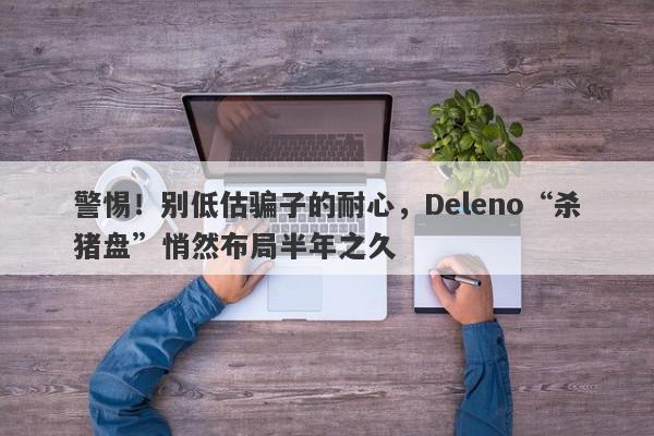 警惕！别低估骗子的耐心，Deleno“杀猪盘”悄然布局半年之久