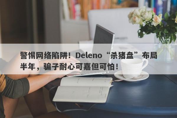 警惕网络陷阱！Deleno“杀猪盘”布局半年，骗子耐心可嘉但可怕！