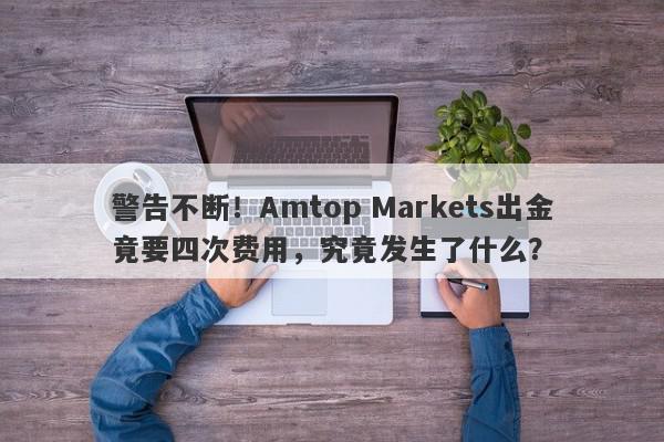 警告不断！Amtop Markets出金竟要四次费用，究竟发生了什么？