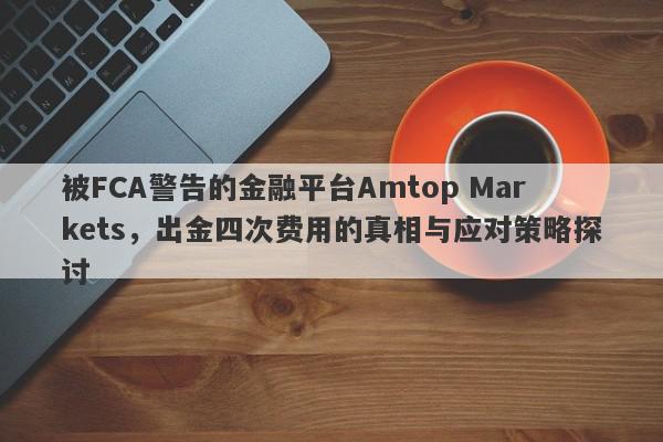 被FCA警告的金融平台Amtop Markets，出金四次费用的真相与应对策略探讨