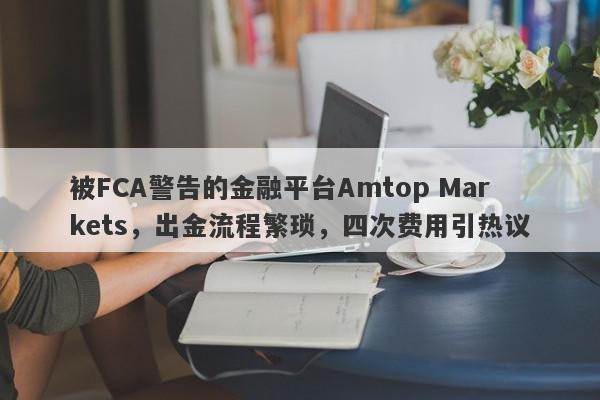 被FCA警告的金融平台Amtop Markets，出金流程繁琐，四次费用引热议