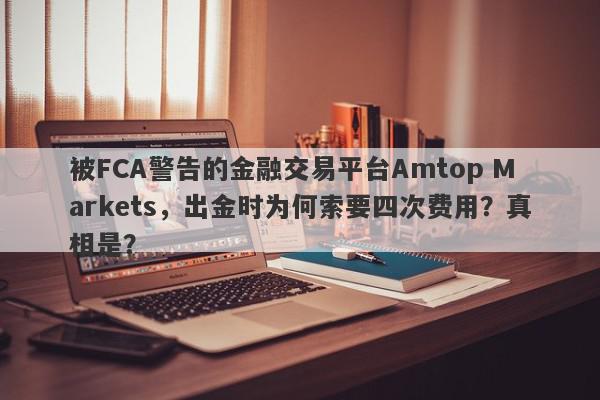 被FCA警告的金融交易平台Amtop Markets，出金时为何索要四次费用？真相是？