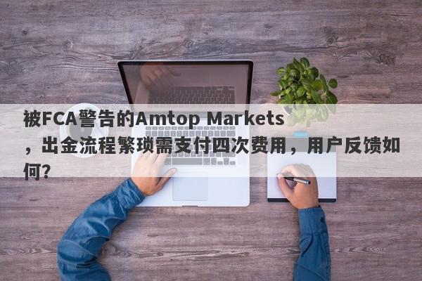 被FCA警告的Amtop Markets，出金流程繁琐需支付四次费用，用户反馈如何？