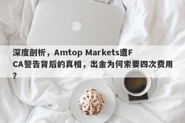 深度剖析，Amtop Markets遭FCA警告背后的真相，出金为何索要四次费用？