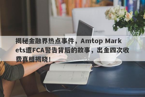 揭秘金融界热点事件，Amtop Markets遭FCA警告背后的故事，出金四次收费真相揭晓！