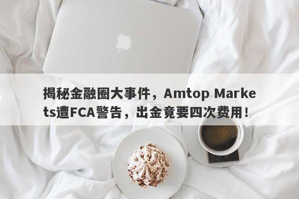 揭秘金融圈大事件，Amtop Markets遭FCA警告，出金竟要四次费用！