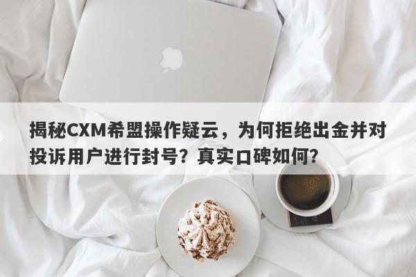 揭秘CXM希盟操作疑云，为何拒绝出金并对投诉用户进行封号？真实口碑如何？