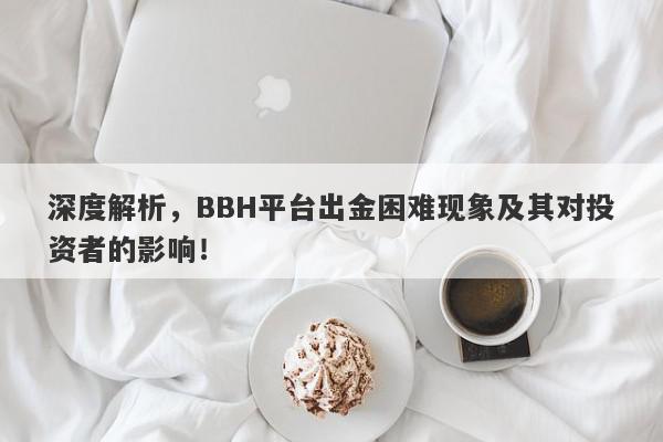 深度解析，BBH平台出金困难现象及其对投资者的影响！