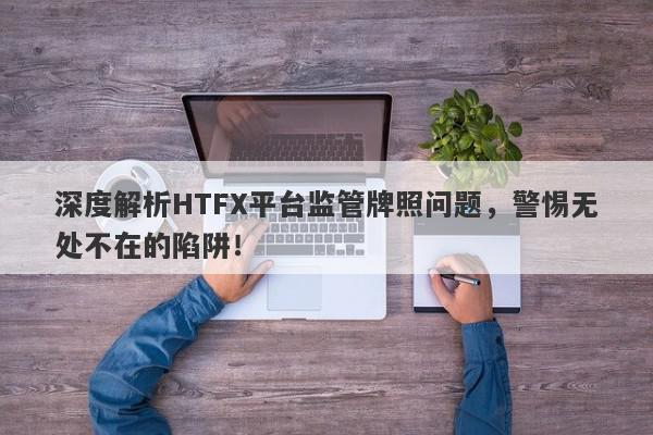 深度解析HTFX平台监管牌照问题，警惕无处不在的陷阱！