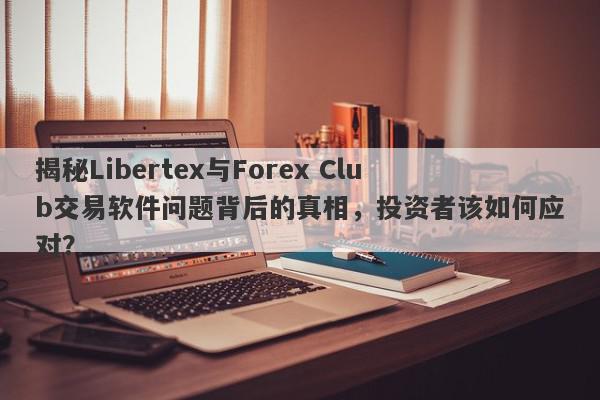 揭秘Libertex与Forex Club交易软件问题背后的真相，投资者该如何应对？