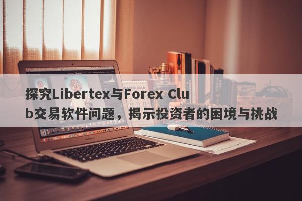 探究Libertex与Forex Club交易软件问题，揭示投资者的困境与挑战