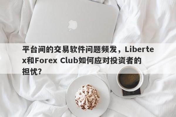 平台间的交易软件问题频发，Libertex和Forex Club如何应对投资者的担忧？